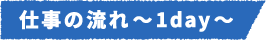 仕事の流れ~1day~